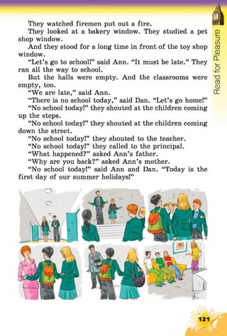 They watched firemen put out a fire.
They looked at a bakery window. They studied a pet
shop window.
And they stood for a long time in front of the toy shop
window.
“Let’s go to school!” said Ann. “It must be late.” They
ran all the way to school.
But the halls were empty. And the classrooms were
empty, too.
“We are late,” said Ann.
“There is no school today,” said Dan. “Let’s go home!”
“No school today!” they shouted at the children coming
up the steps.
“No school today!” they shouted at the children coming
down the street.
“No school today!” they shouted to the teacher.
“No school today!” they called to the principal.
“What happened?” asked Ann’s father.
“Why are you back?” asked Ann’s mother.
“No school today!” said Ann and Dan. “Today is the
first day of our summer holidays!”
121
ReadforPleasure
 