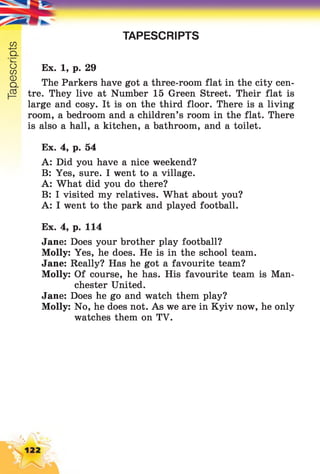 Tapescripts
TAPESCRIPTS
Ex. 1, p. 29
The Parkers have got a three-room flat in the city cen­
tre. They live at Number 15 Green Street. Their flat is
large and cosy. It is on the third floor. There is a living
room, a bedroom and a children’s room in the flat. There
is also a hall, a kitchen, a bathroom, and a toilet.
Ex. 4, p. 54
A: Did you have a nice weekend?
B: Yes, sure. I went to a village.
A: What did you do there?
B: I visited my relatives. What about you?
A: I went to the park and played football.
Ex. 4, p. 114
Jane: Does your brother play football?
Molly: Yes, he does. He is in the school team.
Jane: Really? Has he got a favourite team?
Molly: Of course, he has. His favourite team is Man­
chester United.
Jane: Does he go and watch them play?
Molly: No, he does not. As we are in Kyiv now, he only
watches them on TV.
 