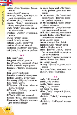 Vocabulary
cotton /'kutn/ бавовна; бавов­
няний
count /kaunt/ лічити
country /'kAntn/ країна; сіль­
ська місцевість, село
of course /ko:s/ звичайно
cousin /'kAzn/ двоюрідний
брат; двоюрідна сестра
craft /krciift/ ремесло, народ­
не мистецтво
creature /'kriitjb/ створіння,
істота
crisps /knsps/ чіпси
crowd /kraud/ натовп
culture /'кліф/ культура
custom /'kAstam/ звичай
customer /'kAstama/ покупець
cut (cut) /kAt/ різати, рубати
D d
date /deit/ дата
daughter /'doits/ донька
day off /'deitof/ вихідний (день)
decide /di'said/ вирішувати
decorate /'dekreit/ прикраша­
ти
deep /di:p/ глибокий
describe /di'skraib/ описувати
destroy /di'stroi/ руйнувати
dictionary /'dikjhari/ словник
diet /'daiat/ дієта
difference /'difrans/ відмін­
ність, різниця
different /'difrant/ різний,
різноманітний
difficult /'difikalt/ важкий
discuss /dis'bvs/ обговорювати
dishwasher /'dijwujb/ машина
для миття посуду
do one’s homework /'du: 'haum-
W3:k/ робити домашнє зав­
дання
do exercises /du: 'eksasaiziz/
виконувати фізичні впра­
ви, робити зарядку
do the shopping /'du: 5з 'Jbpir)/
робити покупки
documentary /dukja'mentari/
документальний фільм
doll /dt)l/ лялька; ляльковий
double-decker /'ckbl'deka/ дво­
поверховий автобус
down /darni/ вниз
drank /drseqk/ due. drink
drink (drank) /dnrjk/ пити
drinks /dnrjks/ напої
drive (drove) /draiv/ їхати
(на автомобілі), підвозити
(на автомобілі)
drop /drop/ упускати, кидати
drove /drauv/ див. drive
dry /drai/ сухий
during /'djuanr)/ під час, про­
тягом
dust /dASt/ пил; витирати пил
duster /'dAsta/ ганчірка
Е е
each /i:tj/ кожний
earth /з :0 / земля
easily /'i:zili/ легко
easy /'i:zi/ легкий
eat (ate) /yX/ їсти
elder /'elda/ старший (брат,
сестра)
electric /ilektnk/ електрич­
ний
electricity /ilek'tnsati/ елект­
рика
126
 