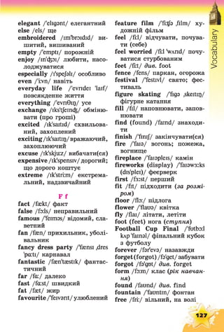 elegant /'eligant/ елегантний
else /els/ ще
embroidered /im'broidid/ ви­
шитий, вишиваний
empty /'empti/ порожній
enjoy /in'cfeoi/ любити, насо­
лоджуватися
especially /I'spejbli/ особливо
even /'irvn/ навіть
everyday life /'evridei 'laif/
повсякденне життя
everything /'evnGir)/ yce
exchange /iks'tfeinds/ обміню­
вати (про гроші)
excited /ik'saitid/ схвильова­
ний, захоплений
exciting/ik'saitir)/вражаючий,
захоплюючий
excuse /ik'skjuz/ вибачати(ся)
expensive /ik'spensiv/ дорогий;
що дорого коштує
extreme /ik'stri:m/ екстрема­
льний, надзвичайний
F f
fact /faekt/ факт
false /foils/ неправильний
famous /'feimas/ відомий, сла­
ветний
fan /faen/ прихильник, уболі­
вальник
fancy dress party /'faensi ,dres
'pcuti/ карнавал
fantastic /faeritaestik/ фантас­
тичний
far /fa:/ далеко
fast /fa:st/ швидкий
fat /faet/ жир
favourite /'feivarit/ улюблений
feature film /'fi:tfa ,film/ ху­
дожній фільм
feel /fi:l/ відчувати, почува- _аз
ти (себе) ^
feel worried /fi:l SvAnd/ почу- се
ватися стурбованим ^
feet /fi:t/ див. foot >
fence /fens/ паркан, огорожа
festival /'festivl/ свято; фес­
тиваль
figure skating /'figs .skeitir)/
фігурне катання
fill Дії/ наповнювати, запов­
нювати
find (found) /faind/ знаходи­
ти
finish /'fmij/ закінчувати(ся)
fire /'faia/ вогонь; пожежа,
вогнище
fireplace /'faiapleis/ камін
fireworks (display) /'fai9W3:ks
(dis'plei)/ феєрверк
first /f3:st/ перший
fit /fit/ підходити (за розмі­
ром)
floor /flo:/ підлога
flower /'Ааш/ квітка
fly /flаі/ літати, летіти
foot (feet) нога (ступня)
Football Cup Final /'futbo:l
клр'fainal/ фінальний кубок
з футболу
forever /far'eva/ назавжди
forget(forgot) /fa'get/забувати
forgot /fa'gnt/ due. forget
form До:ш/ клас (рік навчан­
ня)
found /fairnd/ див. find
fountain /'fauntin/ фонтан
free /fri:/ вільний, на волі
127
 