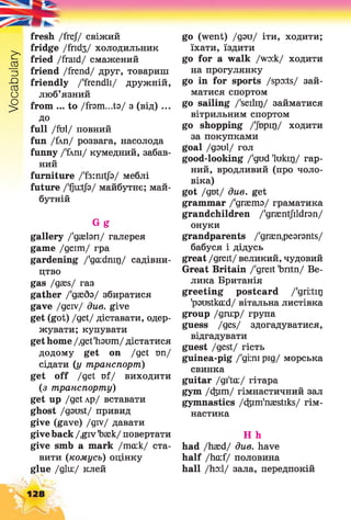 Vocabulary
fresh /frej/ свіжий
fridge Дпсіз/ холодильник
fried /fraid/ смажений
friend /frend/ друг, товариш
friendly /'frendli/ дружній,
люб’язний
from ... to /fram...ta/ з (від) ...
до
full Диі/ повний
fun /fim/ розвага, насолода
funny /'£ті/ кумедний, забав­
ний
furniture /'f3:mtfa/ меблі
future /'fjuitja/ майбутнє; май­
бутній
Gg
gallery /'gsebn/ галерея
game /деїт/ гра
gardening /'gcudmr)/ садівни­
цтво
gas /gaes/ газ
gather /'даебз/ збиратися
gave /geiv/ dwe. give
get (got) /get/ діставати, одер­
жувати; купувати
get home /.get'haum/ дістатися
додому get on /get ші/
сідати (і/ транспорт)
get off /get Df/ виходити
(з транспорту)
get up /getAp/ вставати
ghost /gaust/ привид
give (gave) /giv/ давати
give back /,giv Тзаек/ повертати
give smb a mark /та:к/ ста­
вити (комусь) оцінку
glue /дій:/ клей
go (went) /даи/ іти, ходити;
їхати, їздити
go for а walk /wo:k/ ходити
на прогулянку
go in for sports /spo:ts/ зай­
матися спортом
go sailing /'seilir)/ займатися
вітрильним спортом
go shopping /'Jbpir)/ ходити
за покупками
goal /даиі/ гол
good-looking /'gud 'lukir)/ гар­
ний, вродливий (про чоло­
віка)
got /gut/ див. get
grammar /'дгзетз/ граматика
grandchildren /'graentjildran/
онуки
grandparents /'graenpearants/
бабуся і дідусь
great /greit/ великий, чудовий
Great Britain /'greit 'bntn/ Ве­
лика Британія
greeting postcard /'griitirj
'paustka:d/ вітальна листівка
group /дги:р/ група
guess /ges/ здогадуватися,
відгадувати
guest /gest/ гість
guinea-pig /'gmipig/ морська
свинка
guitar /gi'ta:/ гітара
gym /cfeim/ гімнастичний зал
gymnastics /cfeim'naestiks/ гім­
настика
H h
had /haed/ due. have
half /hcuf/ половина
hall /ho:l/ зала, передпокій
128
 