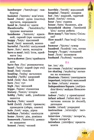 hamburger /'Ьает.Ьзгдз/ гам­
бургер
hamster /'haemsta/ хом’ячок
hand /haend/ рука (кисть)',
вручати, передавати
hand in /haend in/ здати
Handicrafts /'hasndikra:fts/
трудове навчання
handsome /'haensam/ краси­
вий, гарний (про чоловіка)
happy /'haepi/ щасливий
hard /ha:d/ важкий, важко
harmful /'hcumfal/ шкідливий
have /haev/ мати, володіти
have a meal /т і ї / їсти, прий­
мати їжу
haveashowerДато/ приймати
душ
have fun /fXn/ розважатися
hazel /'heizl/ карий (про очі)
head /hed/ голова
heading /'hedirj/ заголовок
healthy /'hel0i/ здоровий
held /held/ due. hold
here /hia/ тут
high /hai/ високий
hippo /'hipau/ гіпопотам
history /'histan/ історія
hobby /'lrabi/ хобі, улюблене
заняття
hockey /'Iraki/ хокей
hold (held) /hauld/ тримати;
проводити (збори, свято)
hole /haul/ нора, дірка
holidays /'huladiz/ канікули
home /haum/ дім, домівка
homework /'hamnw3:k/ домаш­
нє завдання
honest /'must/ чесний
horrible /'hurabl/ жахливий
hospital /'hDSpitl/ лікарня
hot /hot/ жаркий, гарячий
hotel /hau'tel/ готель
hour /'аиа/ година
house /haus/ будинок, дім
household chores /'haushauld
'tJo:z/ хатня робота
How many? /'hau'mem/ Скіль­
ки?
How much? /'hau 'mAtf/ Скіль­
ки?
humour /'hjimia/ гумор
hundred /'hAndnd/ сто, сотня
hungry /'hMjgn/ голодний
hunt /hAnt/ полювати
husband /'hAzband/ чоловік
І і
ice /ais/ лід
ice cream /'ais,kri:m/ морозиво
ice skating /'ais,skeitir)/ катан­
ня на ковзанах
illustrate /'dastreit/ ілюструвати
important/im'polant/ важливий
in time /in'taim/ вчасно
Independence Square/.indi'pen-
dans'skwea/ майдан Незалеж­
ності
indoor /'indo:/ у приміщенні
infant school /'infant sku:l/ по­
чаткова школа (в Англії),
дитсадок
inside /in'said/ усередині
instruction /in'strAkJh/ інст­
рукція
interview /'intavju:/ інтерв’ю,
брати інтерв’ю
introduce /,intra'dju:s/ предста­
вляти
129
Vocabulary
 