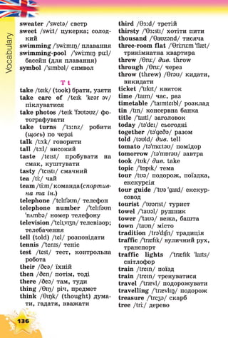 Vocabulary
sweater /'sweta/ светр
sweet /swi:t/ цукерка; солод­
кий
swimming /'swiimir)/ плавання
swimming-pool /'swiimir) pu:l/
басейн (для плавання)
symbol /'simbal/ символ
T t
take /teik/ (took) брати, узяти
take care of /teik 'kear av/
піклуватися
take photos /teik 'fautauz/ фо­
тографувати
take turns /'t3:nz/ робити
(щось) по черзі
talk До:к/ говорити
tall /toil/ високий
taste /teist/ пробувати на
смак, куштувати
tasty /'teisti/ смачний
tea /ti:/ чай
team/ti:m/ команда(спортив­
на та ін.)
telephone /'telifaun/ телефон
telephone number /'telifaun
'плшЬа/ номер телефону
television /'teli,vi3n/ телевізор;
телебачення
tell (told) /tel/ розповідати
tennis /'terns/ теніс
test /test/ тест, контрольна
робота
their /без/ їхній
then /беп/ потім, тоді
there /без/ там, туди
thing /0Ц)/ річ, предмет
think /0Ц)к/ (thought) дума­
ти, гадати, вважати
third /03:d/ третій
thirsty /'03:sti/ хотіти пити
thousand /'Oauzsnd/ тисяча
three-room flat /'0iiru:m 'flset/
трикімнатна квартира
threw /0nu/ due. throw
through /0га:/ через
throw (threw) /0гзи/ кидати,
викидати
ticket /'tikit/ квиток
time /taim/ час, раз
timetable /'taimteibl/ розклад
tin /tin/ консервна банка
title /'taitl/ заголовок
today /ts'dei/ сьогодні
together Дз'дебз/ разом
told /tsuld/ due. tell
tomato /ta'maitsu/ помідор
tomorrow Дз'твгзи/ завтра
took /tuk/ due. take
topic /'tDpik/ тема
tour Диз/ подорож, поїздка,
екскурсія
tour guide /'tus 'gaid/ екскур­
совод
tourist /'tuanst/ турист
towel Даизі/ рушник
tower /'taus/ вежа, башта
town /taun/ місто
tradition /tro'difn/ традиція
traffic /'traefik/ вуличний pyx,
транспорт
traffic lights /'traefik 'laits/
світлофор
train /trein/ поїзд
train /trein/ тренуватися
travel /'traevl/ подорожувати
travelling /'traevlir)/ подорож
treasure /'tre33/ скарб
tree /tri:/ дерево
136
 