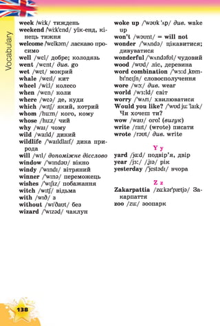 Vocabulary
week /wiik/ тиждень
weekend /Sviik'end/ уїк-енд, кі­
нець тижня
welcome Avelksm/ ласкаво про­
симо
well /wel/ добре; колодязь
went /went/ див. go
wet /wet/ мокрий
whale /weil/ кит
wheel /wi;l/ колесо
when /wen/ коли
where /wea/ де, куди
which /wit// який, котрий
whom /hu:m/ кого, кому
whose /hu:z/ чий
why /wai/ чому
wild /waild/ дикий
wildlife /vaildlaif/ дика при­
рода
will /wil/ допоміжне дієслово
window /'windgu/ вікно
windy /'windi/ вітряний
winner /Vina/ переможець
wishes /'wijiz/ побажання
witch /wit// відьма
with /wid/ з
without /wi'daut/ без
wizard /Vrzad/ чаклун
woke up /Vauk 'лр/ див. wake
up
won’t /waunt/ = will not
wonder /VAnda/ цікавитися;
дивуватися
wonderful /'wAndafbl/ чудовий
wood /wud/ ліс, деревина
word combination /'w3:d ,кют-
bi'nei/n/ словосполучення
wore /wo:/ due. wear
world /w3:ld/ світ
worry /'wah/ хвилюватися
Would you like? /Svudju: 'laik/
Чи хочеш ти?
wow /wau/ ого! (вигук)
write /rait/ (wrote) писати
wrote /rout/ due. write
Y y
yard /jcud/ подвір’я, двір
year /із:/ /jia/ рік
yesterday /'jestodi/ вчора
Z z
Zakarpattia /zaikar'psetja/ За­
карпаття
zoo /tax./ зоопарк
138
 