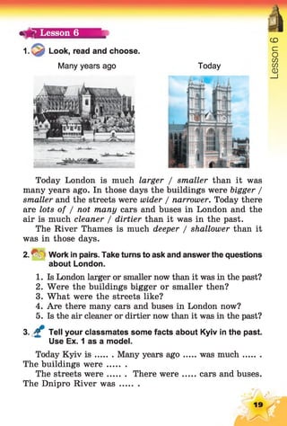 1.
1 Lesson 6
Look, read and choose.
Many years ago
CD
Today
Today London is much larger / smaller than it was
many years ago. In those days the buildings were bigger /
smaller and the streets were wider / narrower. Today there
are lots of / not many cars and buses in London and the
air is much cleaner / dirtier than it was in the past.
The River Thames is much deeper / shallower than it
was in those days.
2. ^ ~; Work in pairs. Take turns to ask and answer the questions
about London.
1. Is London larger or smaller now than it was in the past?
2. Were the buildings bigger or smaller then?
3. What were the streets like?
4. Are there many cars and buses in London now?
5. Is the air cleaner or dirtier now than it was in the past?
3. £ Tell your classmates some facts about Kyiv in the past.
Use Ex. 1 as a model.
Today Kyiv i s Many years ago was much.......
The buildings w ere........
The streets were There were cars and buses.
The Dnipro River w as........
19
Lesson
 