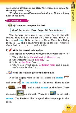 room and a kitchen in our flat. The bedroom is small but
the living room is big.
We also have a bathroom and a balcony. It has a lovely
view of the park.
a) Listen and complete the text.
third, bathroom, three, large, kitchen, bedroom
The Parkers have got a ..... -room flat in the city
centre. They live at Number 15 Green Street. Their flat
is ...... and cosy. It is on the ..... floor. There is a living
room, a ..... and a children’s room in the flat. There is
also a hall, a a and a toilet.
b) Write the correct information.■
Example: The Parkers have got a three-room house, flat
1. Their flat is in the old part of the city........
2. The Parkers’ flat is not big........
3. It is on the first floor........
4. There is a living room, a dining room and a child­
ren’s room in the flat........
2. Read the text and guess what room it is.
It is the largest room in the flat. There is a square
and four
a ■'-3-
on the wall. There is a in the right
corner. The Parkers like to spend their evenings in this
room.
in the middle of the room. There is also
twom , and a thick carpet on the floor. There
Lesson 2
 