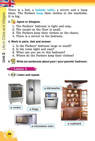 Unit2LifeinCitiesandVillages
There is a bed, a bedside table, a mirror and a lamp
there. The Parkers keep their clothes in the wardrobe.
It is big.
3. $ Agree or disagree.
1. The Parkers’ bedroom is light and cosy.
2. The carpet on the floor is small.
3. The Parkers keep their clothes on the chairs.
4. There is a mirror in the bedroom.
4. Work in pairs. Ask and answer.
1. Is the Parkers’ bedroom large or small?
2. Is the room light and cosy?
3. What can you see in this bedroom?
4. Where do the Parkers keep their clothes?
5. V'5 Write six sentences about your / your parents’ bedroom.
Lesson 4
1. * 4 Listen and repeat.
a cooker
a microwave oven
a cupboard
a fridge
a dishwasher
32
 