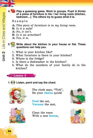 Unit2LifeinCitiesandVillages
Play a guessing game. Work in groups. Pupil A thinks
of a piece of furniture in his I her living room (kitchen,
bedroom...). The others try to guess what it is.
Example:
A: This piece of furniture is in my living room.
B: Is it a sofa?
A: No, it isn’t.
B: Is it an armchair?
A: Yes, it is.
5. v Write about the kitchen in your house or flat. These
questions can help you.
1. What is your kitchen like?
2. What furniture is there in your kitchen?
3. Where is the fridge?
4. Is there a dishwasher in the kitchen?
5. What do the members of your family do in the
kitchen?
1 .* 4 Listen, point and say the chant.
The clock says, “Tick”,
Do your chores quick!
Feed the cat,
Vacuum the mat,
Clean the room
With a new broom,
34
 