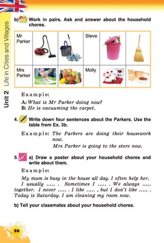 Unit2LifeinCitiesandVillages
b)*V =Work in pairs. Ask and answer about the household
chores.
Mr
Parker
Mrs
Parker
Steve
Example:
A: What is Mr Parker doing now?
B: He is vacuuming the carpet.
4. Write down four sentences about the Parkers. Use the
table from Ex. 3b.
Example: The Parkers are doing their housework
now.
Mrs Parker is going to the store now.
5 . ^ | a) Draw a poster about your household chores and
write about them.
Example:
My mum is busy in the house all day. I often help her.
I usually ........ Sometimes I ........ We always .....
together. I never I like ..... , but I don't lik e........
Today is Saturday. I am cleaning my room now.
b) Tell your classmates about your household chores.
 