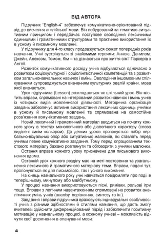 ВІД АВТОРА
Підручник "English-4” забезпечує комунікативно-орієнтований під­
хід до вивчення англійської мови. Він побудований за тематико-ситуа-
тивним принципом і передбачає поступове оволодіння лексичними
одиницями і граматичними структурами та практичне використання їх
в усному й писемному мовленні.
У підручнику для 4-го класу продовжується сюжет попередніх років
навчання. Учні зустрінуться зі знайомими героями: Анною, Данилом,
Джейн, Алексом, Томом, Кім - та дізнаються про життя сім’ї Паркерів з
Англії.
Розвиток комунікативного досвіду учнів відбувається одночасно з
розвитком соціокультурної і соціолінгвістичної компетенцій та з розвит­
ком загальнонавчальних навичок і вмінь. Оволодіння іншомовним спіл­
куванням супроводжується вивченням культурних реалій країни, мова
якої вивчається.
Урок підручника (Lesson) розглядається як шкільний урок. Він міс­
тить вправи, спрямовані на інтегрований розвиток навичок і вмінь учнів
із чотирьох видів мовленнєвої діяльності. Методична організація
завдань забезпечує активне використання лексичних одиниць учнями
в усному й писемному мовленні та спрямована на самостійне
розв’язання комунікативних завдань.
Новий лексичний і граматичний матеріал вводиться на початку кож­
ного уроку в текстах монологічного або діалогічного характеру (слова
виділені синім кольором). До деяких уроків пропонується набір вер­
бально-візуальних опор або ситуативних малюнків, які ставлять перед
учнями певне комунікативне завдання. Тому перед опрацюванням тек­
стового матеріалу бажано розглянути та обговорити з учнями малюнки.
Остання вправа кожного уроку призначена для письмового вико­
нання вдома.
Останній урок кожного розділу має на меті повторення та узагаль­
нення лексичного й граматичного матеріалу теми. Вправи, подані тут,
пропонуються як для письмового, так і усного виконання.
На кінець навчального року учні навчаться повідомляти про події в
теперішньому, минулому або майбутньому.
У процесі навчання використовуються пісні, римівки, рольові ігри
тощо. Вправи з логічним навантаженням спрямовані на розвиток ана­
літичних умінь учнів (аналізу, порівняння, синтезу та ін.).
Завдання і вправи підручника враховують індивідуальні особливос­
ті учнів з різними здібностями й стилями навчання, що дасть змогу
вчителеві здійснити диференційований підхід і забезпечити позитивну
мотивацію у навчальному процесі, а кожному учневі - можливість від­
чути свої досягнення в опануванні мови.
4
 