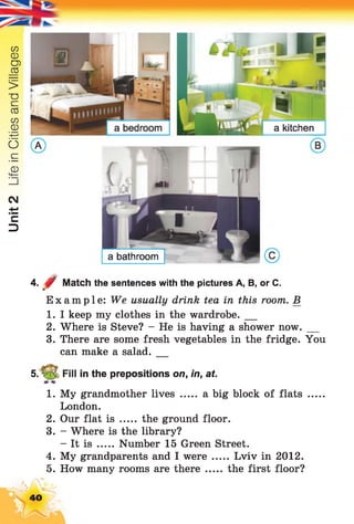 Unit2LifeinCitiesandVillages
- -i-
a bathroom
*a kitchen
4. 0 Match the sentences with the pictures A, B, or C.
Example: We usually drink tea in this room. B
1. I keep my clothes in the wardrobe. __
2. Where is Steve? - He is having a shower now.__
3. There are some fresh vegetables in the fridge. You
can make a salad.__
5. V ;> Fill in the prepositions on, in, at.
1. My grandmother lives ..... a big block of flats .....
London.
2. Our flat is ..... the ground floor.
3. - Where is the library?
- It is ...... Number 15 Green Street.
4. My grandparents and I were ..... Lviv in 2012.
5. How many rooms are there ..... the first floor?
40
 