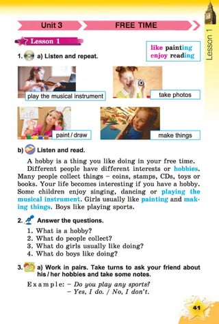 Unit 3 FREE TIME
1 .* 4 a) Listen and repeat.
like painting
enjoy reading
play the musical instrument take photos
paint/draw
b) Listen and read.
A hobby is a thing you like doing in your free time.
Different people have different interests or hobbies.
Many people collect things - coins, stamps, CDs, toys or
books. Your life becomes interesting if you have a hobby.
Some children enjoy singing, dancing or playing the
musical instrument. Girls usually like painting and mak­
ing things. Boys like playing sports.
2. £ Answer the questions.
1. What is a hobby?
2. What do people collect?
3. What do girls usually like doing?
4. What do boys like doing?
3 . ^ a) Work in pairs. Take turns to ask your friend about
his I her hobbies and take some notes.
Example: - Do you play any sports?
- Yes, I do. / No, I don't.
41
Lesson1
 
