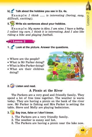 b) £ Talk about the hobbies you see in Ex. 4a.
Example: I think ..... is interesting (boring, easy,
difficult, exciting).
5. V 5 Write six sentences about your hobbies.
Example: My name is Alex. I am nine. I have a hobby.
I collect toy cars. I think it is interesting. And I also like
riding a bike and playing football.
1. £ Look at the picture. Answer the questions.
Cl
Where are the people?
What is Mr Parker doing?
What is Mrs Parker doing?
What are their children
doing?
/T v
2. Listen and read.
A Picnic at the River
The Parkers are a very good and friendly family. They
spend a lot of free time together. The weather is warm
today. They are having a picnic on the bank of the river
now. Mr Parker is fishing and Mrs Parker is setting the
table. Steve and Molly are playing badminton.
3. Say true, false or I don’t know.
1. The Parkers are a very friendly family.
2. The weather is sunny and hot.
3. The Parkers are having a picnic near the lake now.
43
Lesson
 