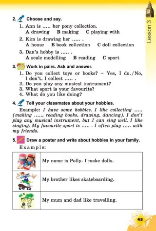 2. £ Choose and say.
1. Ann is ..... her pony collection.
A drawing B making C playing with
2. Kim is drawing h er........
A house B book collection C doll collection
3. Dan’s hobby i s ........
A scale modelling B reading C sport
3 .^ =Work in pairs. Ask and answer.
1. Do you collect toys or books? - Yes, I do./No,
I don’t. I collect........
2. Do you play any musical instrument?
3. What sport is your favourite?
4. What do you like doing?
4. Tell your classmates about your hobbies.
Example: I have some hobbies. I like collecting .....
(making ...... reading books, drawing, dancing). I don’t
play any musical instrument, but I can sing well. I like
singing. My favourite sport i s I often p la y with
my friends.
Draw a poster and write about hobbies in your family.
Example:
My name is Polly. I make dolls.
-/l
s c
My brother likes skateboarding.
w My mum and dad like travelling.
 