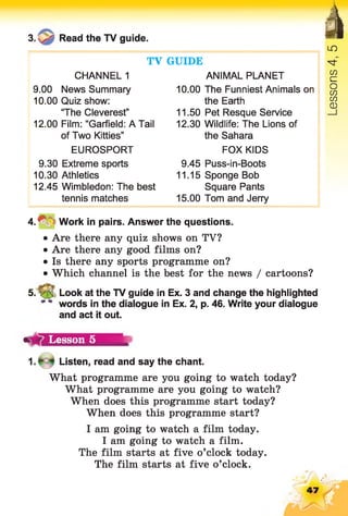 3. Read the TV guide. àTV GUIDE
CHANNEL 1 ANIMAL PLANET
9.00 News Summary 10.00 The Funniest Animals on
10.00 Quiz show: the Earth
“The Cleverest” 11.50 Pet Resque Service
12.00 Film: “Garfield: A Tail 12.30 Wildlife: The Lions of
of Two Kitties” the Sahara
EUROSPORT FOX KIDS
9.30 Extreme sports 9.45 Puss-in-Boots
10.30 Athletics 11.15 Sponge Bob
12.45 Wimbledon: The best Square Pants
tennis matches 15.00 Tom and Jerry
LO
CD
£=
o
CO
CO
CD
4 .* Work in pairs. Answer the questions.
• Are there any quiz shows on TV?
• Are there any good films on?
• Is there any sports programme on?
• Which channel is the best for the news / cartoons?
5. V s Look at the TV guide in Ex. 3 and change the highlighted
words in the dialogue in Ex. 2, p. 46. Write your dialogue
and act it out.
Lesson 5
Listen, read and say the chant.
What programme are you going to watch today?
What programme are you going to watch?
When does this programme start today?
When does this programme start?
I am going to watch a film today.
I am going to watch a film.
The film starts at five o’clock today.
The film starts at five o’clock.
47
 
