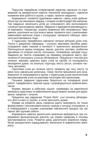 Підручник передбачає інтерактивний характер навчання та спря­
мований на використання новітніх технологій викладання і навчання
іноземних мов (робота в групах, у парах, проектні завдання).
Формування і розвиток аудитивних навичок і вмінь учнів здійсню­
ються під час виконання завдань з опорою на фотографії або малюнки.
Такі завдання заохочують дітей до інтенсивного або екстенсивного
слухання пропонованих зразків. Завдання з аудіювання рекомендуєть­
ся варіювати. Наприклад, указати правильне або неправильне твер­
дження, розпізнати на слух власні імена, порівняти текст з малюнками,
намалювати малюнок згідно з інструкцією, заповнити таблицю, закін­
чити висловлювання тощо.
У підручнику передбачено навчання читання методом цілих слів.
Тексти є джерелом інформації і слугують важливим засобом демо­
нстрування нової лексики в контексті її практичного використання.
Пропонуються зразки оповідань, віршів, діалогів, листівок, особистих
звичайних та інтернет-листів, оголошень, телевізійних програм тощо.
Завдання до текстів спрямовані на перевірку розуміння змісту про­
читаного й спонукають учнів до обговорення. Працюючи з текстом для
читання, важливо звертати увагу учнів на засоби та послідовність
викладення думок, на загальну структуру тексту (вступ, основна час­
тина, висновок).
Підготовка учнів до читання тексту залежить від типу тексту та
рівня їхніх навчальних досягнень. Низку текстів призначено для озна­
йомлення та опрацювання в групах з подальшим усним монологічним
висловлюванням учнів за власними нотатками або малюнками.
Письмові завдання підручника базуються на попередній усній
роботі, передбачають творчий підхід і супроводжуються зразком вико­
нання.
Вправи, вміщені в робочому зошиті, спрямовані на закріплення
матеріалу підручника та забезпечення міцної мовної основи для аудію­
вання, говоріння і читання.
Працюючи над завданням “Project Work”, учні спочатку обговорю­
ють його в класі (у групах), а потім закінчують удома.
Вправи на розвиток умінь говоріння дають можливість не тільки
формулювати і висловлювати власну позицію у ситуації спілкування, а
й співпрацювати з іншими учасниками навчального процесу під час
парної або групової роботи.
Формування навичок діалогічного мовлення відбувається при оп­
рацюванні функціональних діалогів, що сприяє швидкому й точному
висловлюванню учнів. Розвиток умінь діалогічного мовлення перед­
бачає використання опрацьованого лексичного й граматичного мате­
ріалу.
5
 