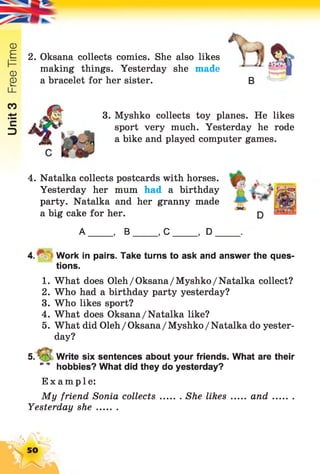 Unit3FreeTime
2. Oksana collects comics. She also likes
making things. Yesterday she made
a bracelet for her sister. B
3. Myshko collects toy planes. He likes
sport very much. Yesterday he rode
a bike and played computer games.
4. Natalka collects postcards with horses.
Yesterday her mum had a birthday
party. Natalka and her granny made
a big cake for her.
A , B ,C , D .
4 .^ Work in pairs. Take turns to ask and answer the ques­
tions.
1. What does Oleh/Oksana/Myshko/Natalka collect?
2. Who had a birthday party yesterday?
3. Who likes sport?
4. What does Oksana/Natalka like?
5. What did Oleh/Oksana/Myshko/Natalka do yester­
day?
5. V_5 Write six sentences about your friends. What are their
* 4 hobbies? What did they do yesterday?
Example:
My friend Sonia collects She likes ... and.........
Yesterday sh e........
50
 