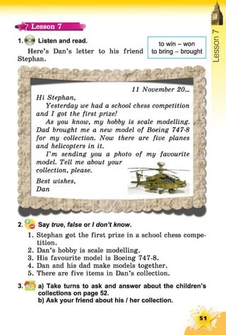 Lesson 7
1 .f 4 Listen and read.
Here’s Dan’s letter to his friend
Stephan.
to win - won
to bring - brought
11 November 20...
Hi Stephan,
Yesterday we had a school chess competition
and I got the first prize!
As you know, my hobby is scale modelling.
Dad brought me a new model of Boeing 747-8
for my collection. Now there are five planes
and helicopters in it.
I ’m sending you a photo of my favourite
model. Tell me about your
collection, please.
Best wishes,
Dan
2. 0 Say true, false or I don’t know.
1. Stephan got the first prize in a school chess compe­
tition.
2. Dan’s hobby is scale modelling.
3. His favourite model is Boeing 747-8.
4. Dan and his dad make models together.
5. There are five items in Dan’s collection.
3 .^ =a) Take turns to ask and answer about the children’s
collections on page 52.
b) Ask your friend about his I her collection.
51
 
