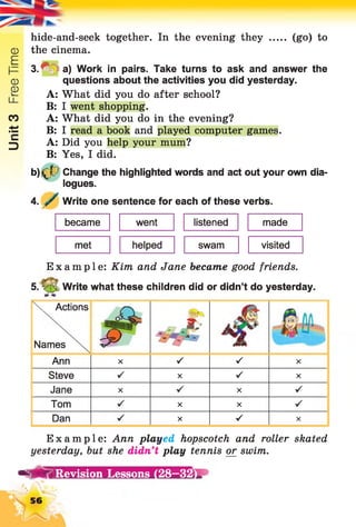 Unit3FreeTime
hide-and-seek together. In the evening they ..... (go) to
the cinema.
3 .^ ^ a ) Work in pairs. Take turns to ask and answer the
questions about the activities you did yesterday.
A: What did you do after school?
B: I went shopping.
A: What did you do in the evening?
B: I read a book and played computer games.
A: Did you help your mum?
B: Yes, I did.
b)j^7 Change the highlighted words and act out your own dia­
logues.
4. y Write one sentence for each of these verbs.
became went listened made
met helped swam visited
Example: Kim and Jane became good friends.
5. V •; Write what these children did or didn’t do yesterday.
N. Actions
Names m M*9
Ann X s s X
Steve X V X
Jane X X V
Tom X X S
Dan X s X
Example: Ann played hopscotch and roller skated
yesterday, but she didn’t play tennis or swim.
- “Ä S Revision Lessons (28—32
56
 