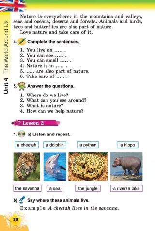 Unit4TheWorldAroundUs
Nature is everywhere: in the mountains and valleys,
seas and oceans, deserts and forests. Animals and birds,
bees and butterflies are also part of nature.
Love nature and take care of it.
4. y Complete the sentences.
1. You live o n ........
2. You can see........
3. You can smell........
4. Nature is i n ........
5 are also part of nature.
6. Take care o f .......
5. V 5 Answer the questions.
1. Where do we live?
2. What can you see around?
3. What is nature?
4. How can we help nature?
Lesson 2
1.* 4 a) Listen and repeat.
a cheetah a dolphin a python a hippo
the savanna a sea the jungle a river/a lake
b ) g Say where these animals live.
Example: A cheetah lives in the savanna.
58
 