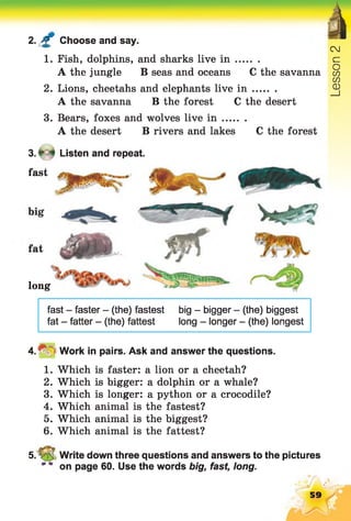 2. £ Choose and say.
CJ
1. Fish, dolphins, and sharks live i n .. c=
A the jungle B seas and oceansC the savanna co
CO
2. Lions, cheetahs and elephants live i n ......... ^
A the savanna B the forest C the desert
3. Bears, foxes and wolves live i n ........
A the desert B rivers and lakes C the forest
3 .* 4 Listen and repeat.
fast
long
fast - faster - (the) fastest big - bigger - (the) biggest
fat - fatter - (the) fattest long - longer - (the) longest
4 .^ =Work in pairs. Ask and answer the questions.
1. Which is faster: a lion or a cheetah?
2. Which is bigger: a dolphin or a whale?
3. Which is longer: a python or a crocodile?
4. Which animal is the fastest?
5. Which animal is the biggest?
6. Which animal is the fattest?
5. V_5 Write down three questions and answers to the pictures
on page 60. Use the words big, fast, long.
59
 
