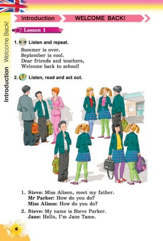 IntroductionWelcomeBack!
Introduction WELCOME BACK!
1. Steve: Miss Alison, meet my father.
Mr Parker: How do you do?
Miss Alison: How do you do?
2. Steve: My name is Steve Parker.
Jane: Hello, I’m Jane Tame.
1. * ^ Listen and repeat.
Summer is over.
September is cool.
Dear friends and teachers,
Welcome back to school!
2. ^P Listen, read and act out.
 