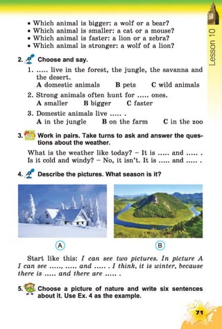 • Which animal is bigger: a wolf or a bear?
• Which animal is smaller: a cat or a mouse? o
• Which animal is faster: a lion or a zebra? 'I—
• Which animal is stronger: a wolf of a lion? o
CO
m m
2. £ Choose and say. (D
1 live in the forest, the jungle, the savanna and
the desert.
A domestic animals B pets C wild animals
2. Strong animals often hunt f o r ones.
A smaller B bigger C faster
3. Domestic animals liv e ........
A in the jungle B on the farm C in the zoo
3 . ^ Work in pairs. Take turns to ask and answer the ques­
tions about the weather.
What is the weather like today? - It is ..... and........
Is it cold and windy? - No, it isn’t. It i s and........
4. £ Describe the pictures. What season is it?
Start like this: I can see two pictures. In picture A
I can s e e and I think, it is winter, because
there is ..... and therea re.........
Choose a picture of nature and write six sentences
about it. Use Ex. 4 as the example.
71
 