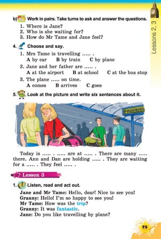 b )' ; Work in pairs. Take turns to ask and answerthe questions.
1. Where is Jane?
2. Who is she waiting for?
3. How do Mr Tame and Jane feel?
4. £ Choose and say.
1. Mrs Tame is travelling........
A by car B by train C by plane
2. Jane and her father a re........
A at the airport B at school C at the bus stop
3. The plane ..... on time.
A comes B arrives C goes
5. V 5 Look at the picture and write six sentences about it.
Today i s ................. area t .........There are many .......
there. Ann and Dan are holding They are waiting
for a They fe e l........
1.0 / Listen, read and act out.
Jane and Mr Tame: Hello, dear! Nice to see you!
Granny: Hello! I’m so happy to see you!
Mr Tame: How was the trip?
Granny: It was fantastic.
Jane: Do you like travelling by plane?
Lesson 3
75
Lessons2,3
 