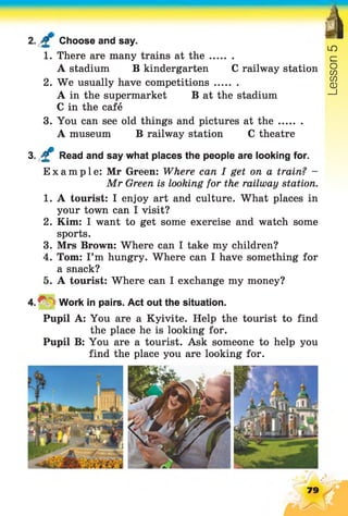 Choose and say.
à
LO
£=1. There are many trains at th e ........
A stadium B kindergarten C railway station o
CO
2. We usually have competitions........ CO
CD
A in the supermarket B at the stadium _l
C in the café
3. You can see old things and pictures at th e ........
A museum B railway station C theatre
3. £ Read and say what places the people are looking for.
Example: Mr Green: Where can I get on a train? -
Mr Green is looking for the railway station.
1. A tourist: I enjoy art and culture. What places in
your town can I visit?
2. Kim: I want to get some exercise and watch some
sports.
3. Mrs Brown: Where can I take my children?
4. Tom: I’m hungry. Where can I have something for
a snack?
5. A tourist: Where can I exchange my money?
4 . ^ Work in pairs. Act out the situation.
Pupil A: You are a Kyivite. Help the tourist to find
the place he is looking for.
Pupil B: You are a tourist. Ask someone to help you
find the place you are looking for.
79
 