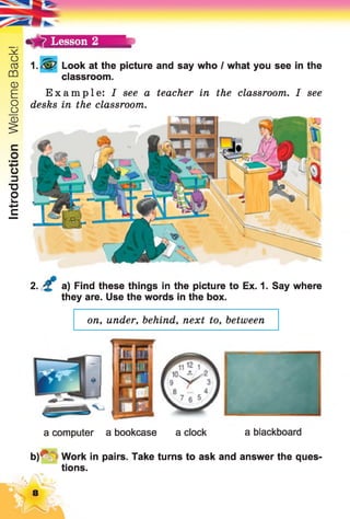 IntroductionWelcomeBack!
Lesson 2
1 Look at the picture and say who I what you see in the
classroom.
Example: I see a teacher in the classroom. I see
desks in the classroom.
2. a) Find these things in the picture to Ex. 1. Say where
they are. Use the words in the box.
on, under, behind, next to, between
a computer a bookcase a clock a blackboard
b)*V =Work in pairs. Take turns to ask and answer the ques­
tions.
hÉfcv;
 