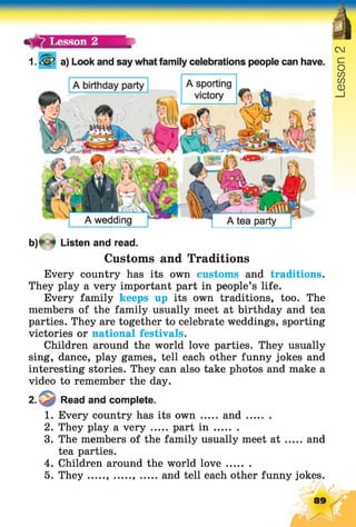 %1 . a) Look and say what family celebrations people can have.
Cl
o
CO
CO
CD
__I
b)*-« Listen and read.
Customs and Traditions
Every country has its own customs and traditions.
They play a very important part in people’s life.
Every family keeps up its own traditions, too. The
members of the family usually meet at birthday and tea
parties. They are together to celebrate weddings, sporting
victories or national festivals.
Children around the world love parties. They usually
sing, dance, play games, tell each other funny jokes and
interesting stories. They can also take photos and make a
video to remember the day.
2. Read and complete.
1. Every country has its own ... and..........
2. They play a very part i n ........
3. The members of the family usually meet a t and
tea parties.
4. Children around the world love........
5. They , ......, ..... and tell each other funny jokes.
89
 
