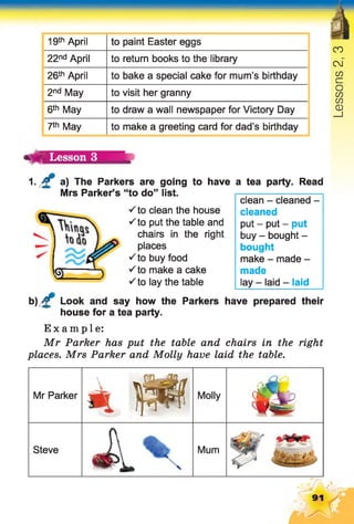 19th April to paint Easter eggs
22nd April to return books to the library
26th April to bake a special cake for mum’s birthday
2nd May to visit her granny
6th May to draw a wall newspaper for Victory Day
7th May to make a greeting card for dad’s birthday
ч й Lesson 3
1. £ a) The Parkers are going to have a tea party. Read
Mrs Parker’s “to do” list.
S to clean the house
S to put the table and
chairs in the right
places
S to buy food
S to make a cake
clean - cleaned -
cleaned
put - put - put
buy - bought -
bought
make - made -
made
lay - laid - laid■Sto lay the table
b) £ Look and say how the Parkers have prepared their
house for a tea party.
Example:
Mr Parker has put the table and chairs in the right
places. Mrs Parker and Molly have laid the table.
Mr Parker
4 Ш Molly
&
Steve
«Д. Mum
91
Lessons2,3
 