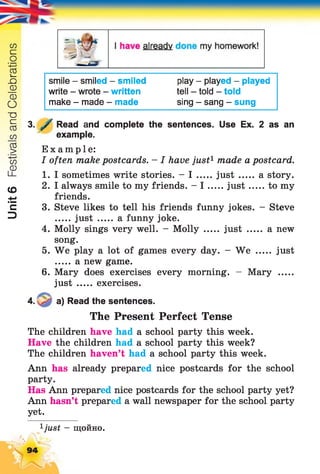 Unit6FestivalsandCelebrations
smile - smiled - smiled
write - wrote - written
make - made - made
play - played - played
tell - told - told
sing - sang - sung
3. У Read and complete the sentences. Use Ex. 2 as an
example.
Example:
I often make postcards. - I have just1made a postcard.
1. I sometimes write stories. - I ju st a story.
2. I always smile to my friends. - I ju st to my
friends.
3. Steve likes to tell his friends funny jokes. - Steve
just ...... afunny joke.
4. Molly sings very well. - Molly ..... just ..... a new
song.
5. We play a lot of games every day. - We ..... just
a new game.
6. Mary does exercises every morning. - Mary .....
just ...... exercises.
4. a) Read the sentences.
The Present Perfect Tense
The children have had a school party this week.
Have the children had a school party this week?
The children haven’t had a school party this week.
Ann has already prepared nice postcards for the school
party.
Has Ann prepared nice postcards for the school party yet?
Ann hasn’t prepared a wall newspaper for the school party
yet.
ijust - щойно.
94
 