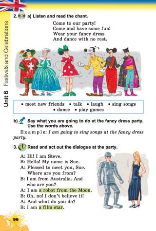 Unit6FestivalsandCelebrations
2. * a) Listen and read the chant.
Come to our party!
Come and have some fun!
Wear your fancy dress
And dance with no rest.
• meet new friends • talk • laugh • sing songs
• dance • play games
b) £ Say what you are going to do at the fancy dress party.
Use the words above.
Example: / am going to sing songs at the fancy dress
party.
Read and act out the dialogue at the party.
A: Hi! I am Steve.
B: Hello! My name is Sue.
A: Pleased to meet you, Sue.
Where are you from?
B: I am from Australia. And
who are you?
A: I am a robot from the Moon.
B: Oh, no! I don’t believe it!
A: And what do you do?
B: I am a film star.
96
7
 