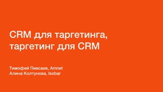 CRM для таргетинга,
таргетинг для CRM
Тимофей Пивсаев, Amnet
Алина Колтунова, Isobar
 