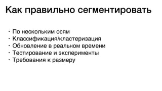 • По нескольким осям
• Классификация/кластеризация
• Обновление в реальном времени
• Тестирование и эксперименты
• Требования к размеру
Как правильно сегментировать
 