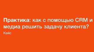 Практика: как с помощью CRM и
медиа решить задачу клиента?
Кейс
 