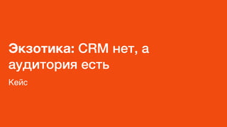 Экзотика: CRM нет, а
аудитория есть
Кейс
 