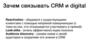 Reactivation - общаемся с существующими
клиентами с помощью непрямой коммуникации (с
теми из них, кто отказывается участвовать в прямой)
Look-alike - (очень эффективно) ищем похожих
Audience discovery - узнаем новое о своей
аудитории и сохраняем эти знания в CRM
Зачем связывать CRM и digital
 