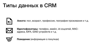 Анкета: пол, возраст, профессия, география проживания и т.д.
Идентификаторы: телефон, емейл, id соцсетей, MAC-
адреса, IDFA, GAID устройств и т.д.
Поведение (информация о покупках)
Типы данных в CRM
 