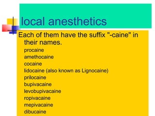 local anesthetics
Each of them have the suffix "-caine" in
their names.
procaine
amethocaine
cocaine
lidocaine (also known as Lignocaine)
prilocaine
bupivacaine
levobupivacaine
ropivacaine
mepivacaine
dibucaine

 