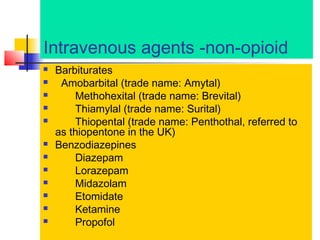 Intravenous agents -non-opioid














Barbiturates
Amobarbital (trade name: Amytal)
Methohexital (trade name: Brevital)
Thiamylal (trade name: Surital)
Thiopental (trade name: Penthothal, referred to
as thiopentone in the UK)
Benzodiazepines
Diazepam
Lorazepam
Midazolam
Etomidate
Ketamine
Propofol

 