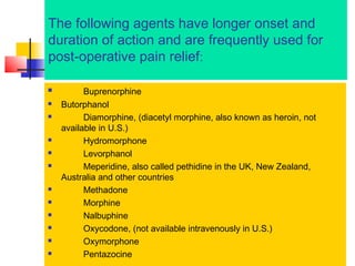 The following agents have longer onset and
duration of action and are frequently used for
post-operative pain relief:















Buprenorphine
Butorphanol
Diamorphine, (diacetyl morphine, also known as heroin, not
available in U.S.)
Hydromorphone
Levorphanol
Meperidine, also called pethidine in the UK, New Zealand,
Australia and other countries
Methadone
Morphine
Nalbuphine
Oxycodone, (not available intravenously in U.S.)
Oxymorphone
Pentazocine

 