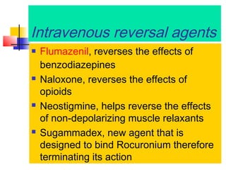 Intravenous reversal agents








Flumazenil, reverses the effects of
benzodiazepines
Naloxone, reverses the effects of
opioids
Neostigmine, helps reverse the effects
of non-depolarizing muscle relaxants
Sugammadex, new agent that is
designed to bind Rocuronium therefore
terminating its action

 