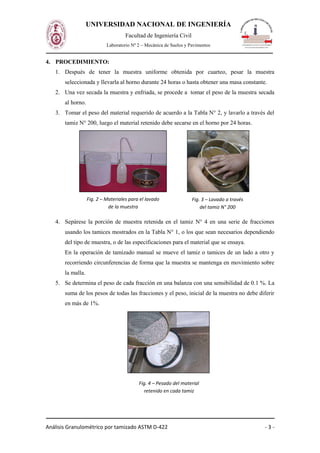 Análisis Granulométrico por tamizado ASTM D-422 - 3 -
UNIVERSIDAD NACIONAL DE INGENIERÍA
Facultad de Ingeniería Civil
Laboratorio Nº 2 – Mecánica de Suelos y Pavimentos
4. PROCEDIMIENTO:
1. Después de tener la muestra uniforme obtenida por cuarteo, pesar la muestra
seleccionada y llevarla al horno durante 24 horas o hasta obtener una masa constante.
2. Una vez secada la muestra y enfriada, se procede a tomar el peso de la muestra secada
al horno.
3. Tomar el peso del material requerido de acuerdo a la Tabla N° 2, y lavarlo a través del
tamiz N° 200, luego el material retenido debe secarse en el horno por 24 horas.
4. Sepárese la porción de muestra retenida en el tamiz N° 4 en una serie de fracciones
usando los tamices mostrados en la Tabla N° 1, o los que sean necesarios dependiendo
del tipo de muestra, o de las especificaciones para el material que se ensaya.
En la operación de tamizado manual se mueve el tamiz o tamices de un lado a otro y
recorriendo circunferencias de forma que la muestra se mantenga en movimiento sobre
la malla.
5. Se determina el peso de cada fracción en una balanza con una sensibilidad de 0.1 %. La
suma de los pesos de todas las fracciones y el peso, inicial de la muestra no debe diferir
en más de 1%.
Fig. 2 – Materiales para el lavado
de la muestra
Fig. 3 – Lavado a través
del tamiz N° 200
Fig. 4 – Pesado del material
retenido en cada tamiz
 