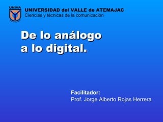 De lo análogo a lo digital. Prof. Jorge Alberto Rojas Herrera Ciencias y técnicas de la comunicación UNIVERSIDAD del VALLE de ATEMAJAC Facilitador:   