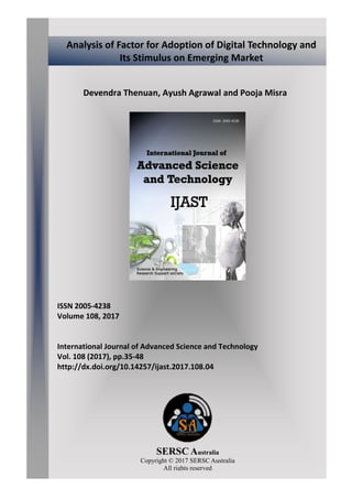 Devendra Thenuan, Ayush Agrawal and Pooja Misra
ISSN 2005-4238
Volume 108, 2017
International Journal of Advanced Science and Technology
Vol. 108 (2017), pp.35-48
http://dx.doi.org/10.14257/ijast.2017.108.04
SERSC Australia
Copyright © 2017 SERSC Australia
All rights reserved
Analysis of Factor for Adoption of Digital Technology and
Its Stimulus on Emerging Market
 