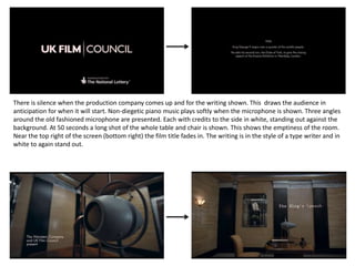 There is silence when the production company comes up and for the writing shown. This draws the audience in
anticipation for when it will start. Non-diegetic piano music plays softly when the microphone is shown. Three angles
around the old fashioned microphone are presented. Each with credits to the side in white, standing out against the
background. At 50 seconds a long shot of the whole table and chair is shown. This shows the emptiness of the room.
Near the top right of the screen (bottom right) the film title fades in. The writing is in the style of a type writer and in
white to again stand out.
 