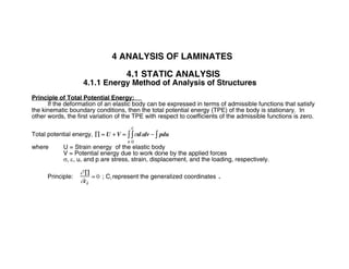4 ANALYSIS OF LAMINATES
4.1 STATIC ANALYSIS
4.1.1 Energy Method of Analysis of Structures
Principle of Total Potential Energy:
If the deformation of an elastic body can be expressed in terms of admissible functions that satisfy
the kinematic boundary conditions, then the total potential energy (TPE) of the body is stationary. In
other words, the first variation of the TPE with respect to coefficients of the admissible functions is zero.
Total potential energy, ∏ = U + V = σdεdv
0
ε
∫
v
∫ − pdu∫
where U = Strain energy of the elastic body
V = Potential energy due to work done by the applied forces
σ, ε, u, and p are stress, strain, displacement, and the loading, respectively.
Principle:
∂ ∏
∂ci
= 0 ; Ci represent the generalized coordinates .
 