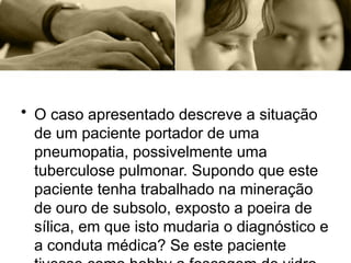 • O caso apresentado descreve a situação
de um paciente portador de uma
pneumopatia, possivelmente uma
tuberculose pulmonar. Supondo que este
paciente tenha trabalhado na mineração
de ouro de subsolo, exposto a poeira de
sílica, em que isto mudaria o diagnóstico e
a conduta médica? Se este paciente
 